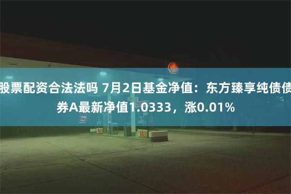 股票配资合法法吗 7月2日基金净值：东方臻享纯债债券A最新净值1.0333，涨0.01%