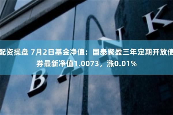 配资操盘 7月2日基金净值：国泰聚盈三年定期开放债券最新净值1.0073，涨0.01%