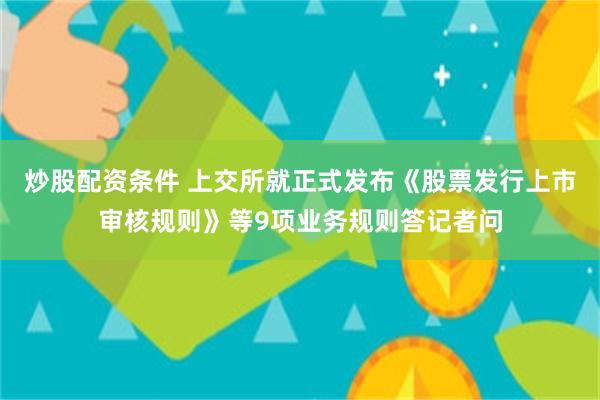 炒股配资条件 上交所就正式发布《股票发行上市审核规则》等9项业务规则答记者问