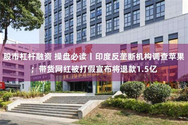 股市杠杆融资 操盘必读丨印度反垄断机构调查苹果；带货网红被打假宣布将退款1.5亿