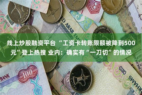 线上炒股融资平台 “工资卡转账限额被降到500元”登上热搜 业内：确实有“一刀切”的情况