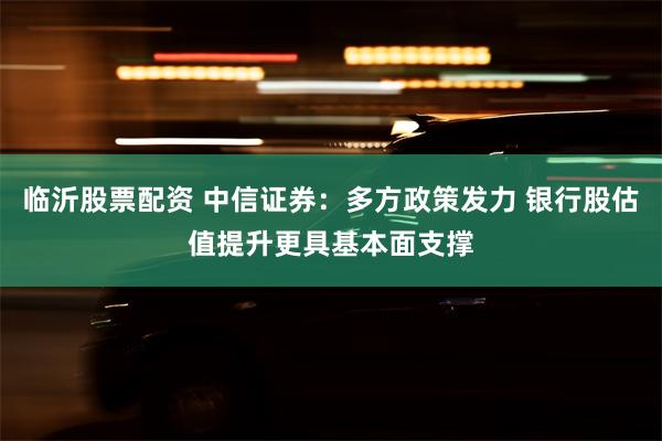 临沂股票配资 中信证券：多方政策发力 银行股估值提升更具基本面支撑