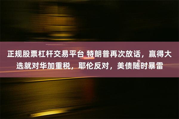 正规股票杠杆交易平台 特朗普再次放话，赢得大选就对华加重税，耶伦反对，美债随时暴雷