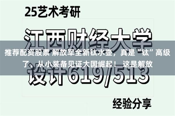 推荐配资股票 解放军全新钛水壶，真是“钛”高级了，从小装备见证大国崛起！ 这是解放