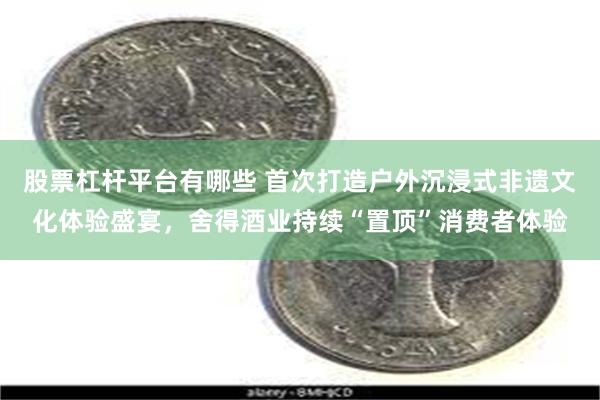 股票杠杆平台有哪些 首次打造户外沉浸式非遗文化体验盛宴，舍得酒业持续“置顶”消费者体验