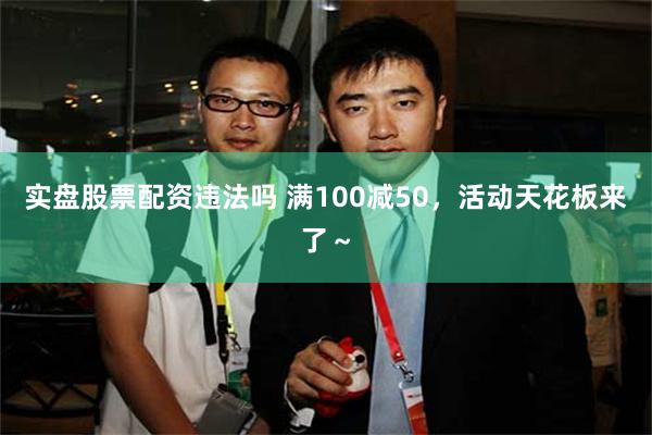 实盘股票配资违法吗 满100减50，活动天花板来了～