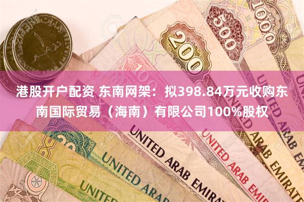 港股开户配资 东南网架：拟398.84万元收购东南国际贸易（海南）有限公司100%股权