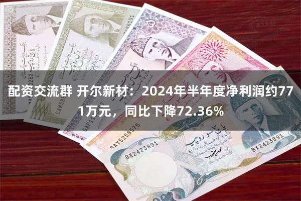 配资交流群 开尔新材：2024年半年度净利润约771万元，同比下降72.36%