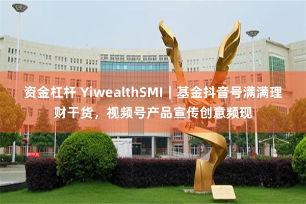 资金杠杆 YiwealthSMI｜基金抖音号满满理财干货，视频号产品宣传创意频现