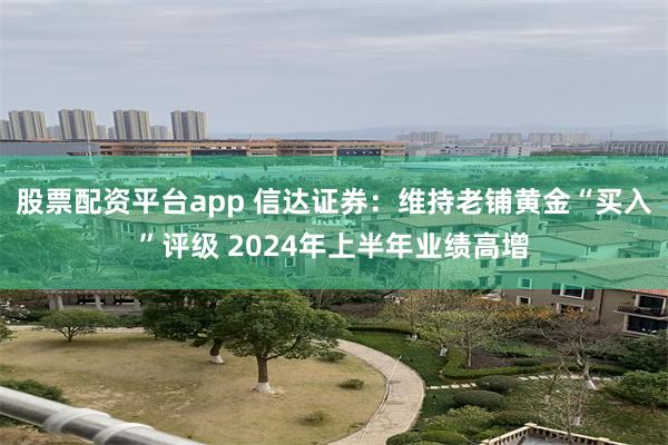 股票配资平台app 信达证券：维持老铺黄金“买入”评级 2024年上半年业绩高增