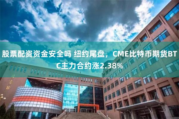 股票配资资金安全吗 纽约尾盘，CME比特币期货BTC主力合约涨2.38%