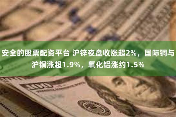 安全的股票配资平台 沪锌夜盘收涨超2%，国际铜与沪铜涨超1.9%，氧化铝涨约1.5%