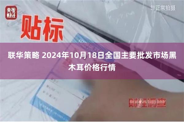 联华策略 2024年10月18日全国主要批发市场黑木耳价格行情