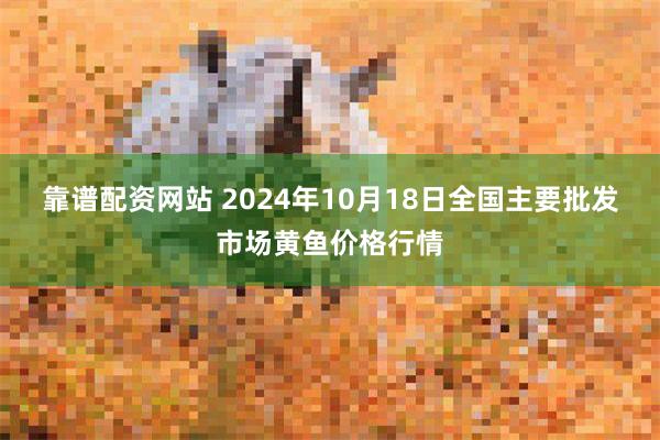 靠谱配资网站 2024年10月18日全国主要批发市场黄鱼价格行情