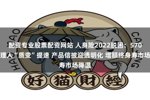 配资专业股票配资网站 人身险2022脱困：570万代理人“质变”提速 产品信披迎透明化 增额终身寿市场降温