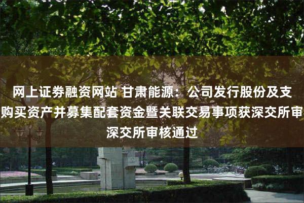 网上证劵融资网站 甘肃能源：公司发行股份及支付现金购买资产并募集配套资金暨关联交易事项获深交所审核通过