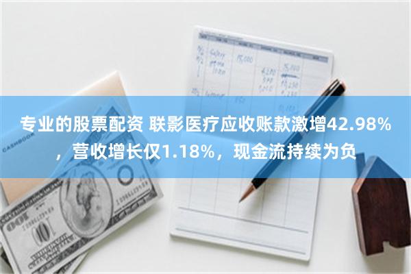 专业的股票配资 联影医疗应收账款激增42.98%，营收增长仅1.18%，现金流持续为负