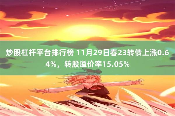 炒股杠杆平台排行榜 11月29日春23转债上涨0.64%，转股溢价率15.05%