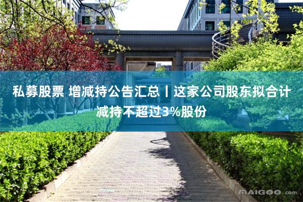 私募股票 增减持公告汇总丨这家公司股东拟合计减持不超过3%股份