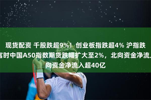 现货配资 千股跌超9%！创业板指跌超4% 沪指跌超3%，富时中国A50指数期货跌幅扩大至2%，北向资金净流入超40亿