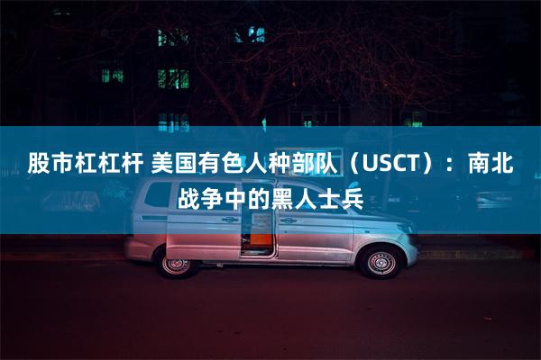 股市杠杠杆 美国有色人种部队（USCT）：南北战争中的黑人士兵