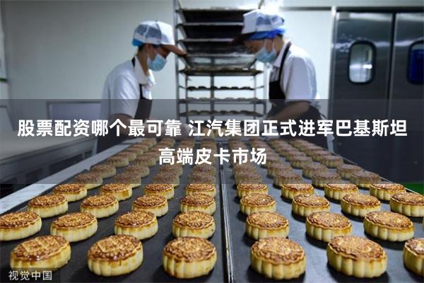 股票配资哪个最可靠 江汽集团正式进军巴基斯坦高端皮卡市场