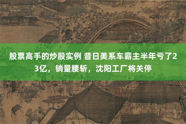 股票高手的炒股实例 昔日美系车霸主半年亏了23亿，销量腰斩，沈阳工厂将关停