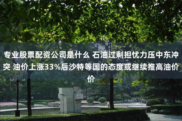 专业股票配资公司是什么 石油过剩担忧力压中东冲突 油价上涨33%后沙特等国的态度或继续推高油价