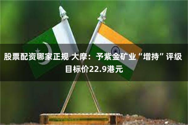 股票配资哪家正规 大摩：予紫金矿业“增持”评级 目标价22.9港元